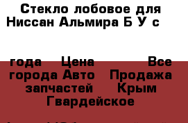 Стекло лобовое для Ниссан Альмира Б/У с 2014 года. › Цена ­ 5 000 - Все города Авто » Продажа запчастей   . Крым,Гвардейское